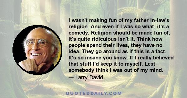 I wasn't making fun of my father in-law's religion. And even if I was so what, it's a comedy. Religion should be made fun of, it's quite ridiculous isn't it. Think how people spend their lives, they have no idea. They