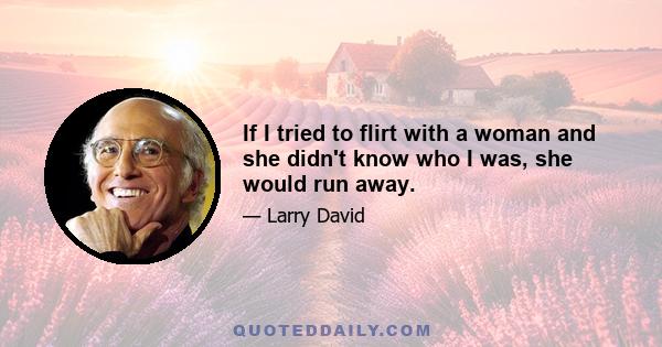 If I tried to flirt with a woman and she didn't know who I was, she would run away.