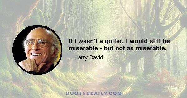 If I wasn't a golfer, I would still be miserable - but not as miserable.