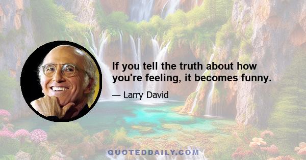 If you tell the truth about how you're feeling, it becomes funny.