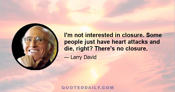 I'm not interested in closure. Some people just have heart attacks and die, right? There's no closure.