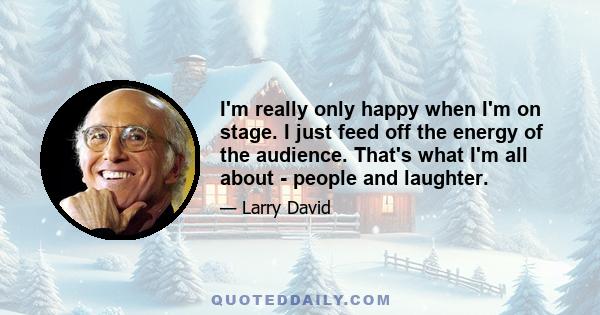 I'm really only happy when I'm on stage. I just feed off the energy of the audience. That's what I'm all about - people and laughter.