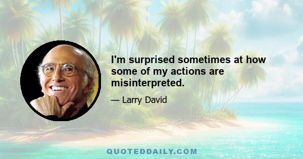 I'm surprised sometimes at how some of my actions are misinterpreted.