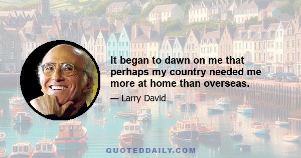 It began to dawn on me that perhaps my country needed me more at home than overseas.