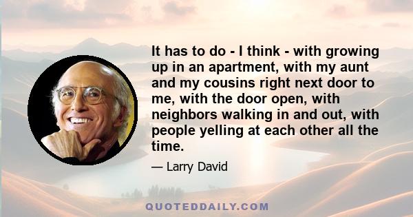 It has to do - I think - with growing up in an apartment, with my aunt and my cousins right next door to me, with the door open, with neighbors walking in and out, with people yelling at each other all the time.