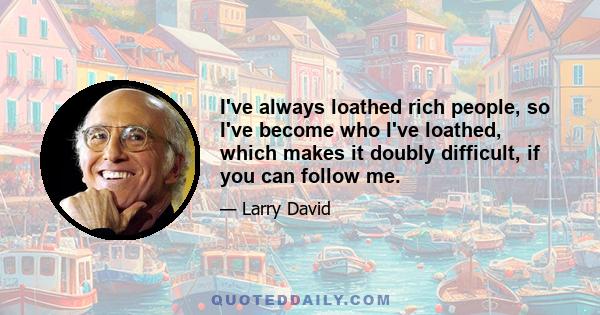 I've always loathed rich people, so I've become who I've loathed, which makes it doubly difficult, if you can follow me.