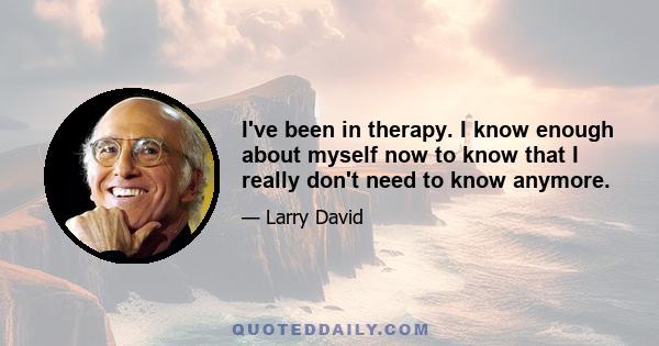 I've been in therapy. I know enough about myself now to know that I really don't need to know anymore.