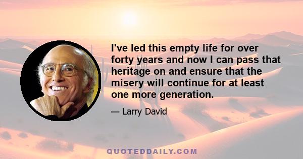 I've led this empty life for over forty years and now I can pass that heritage on and ensure that the misery will continue for at least one more generation.