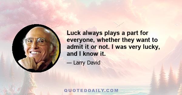 Luck always plays a part for everyone, whether they want to admit it or not. I was very lucky, and I know it.