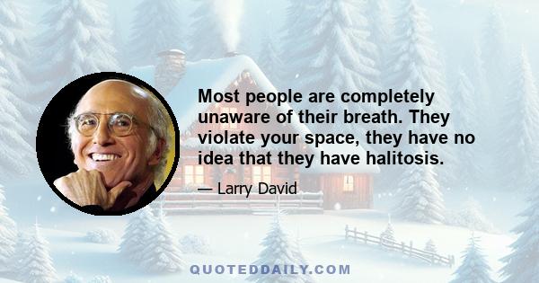 Most people are completely unaware of their breath. They violate your space, they have no idea that they have halitosis.