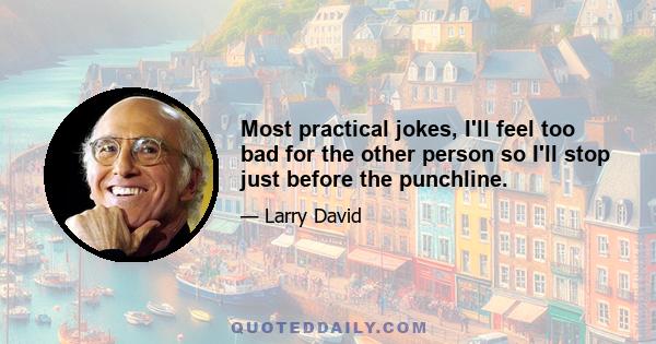 Most practical jokes, I'll feel too bad for the other person so I'll stop just before the punchline.