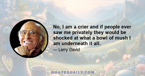 No, I am a crier and if people ever saw me privately they would be shocked at what a bowl of mush I am underneath it all.