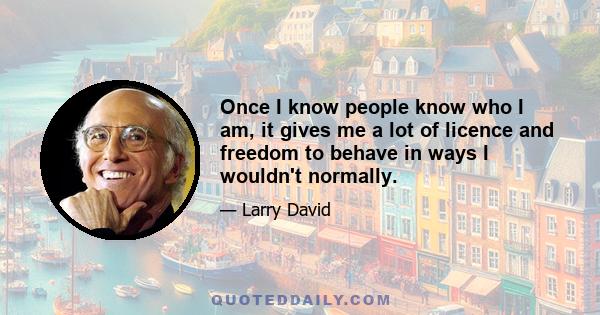 Once I know people know who I am, it gives me a lot of licence and freedom to behave in ways I wouldn't normally.