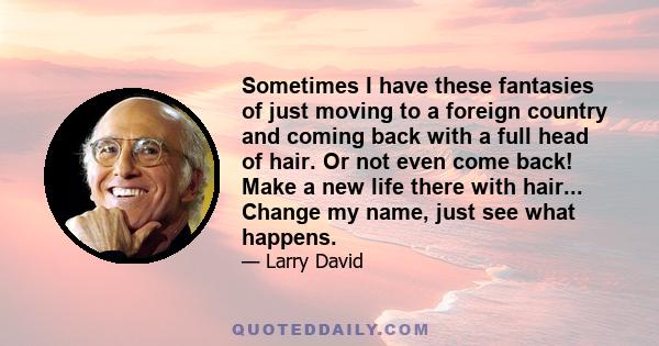 Sometimes I have these fantasies of just moving to a foreign country and coming back with a full head of hair. Or not even come back! Make a new life there with hair... Change my name, just see what happens.