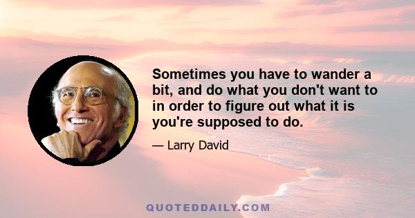 Sometimes you have to wander a bit, and do what you don't want to in order to figure out what it is you're supposed to do.