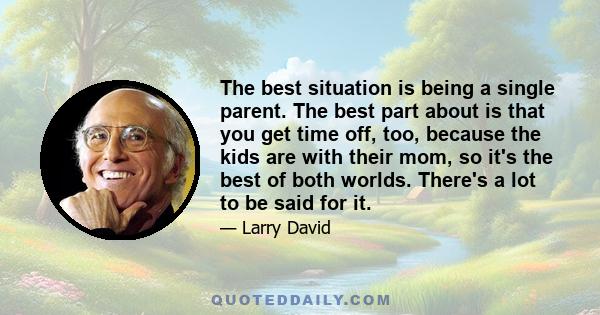 The best situation is being a single parent. The best part about is that you get time off, too, because the kids are with their mom, so it's the best of both worlds. There's a lot to be said for it.