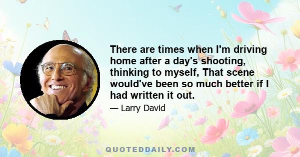There are times when I'm driving home after a day's shooting, thinking to myself, That scene would've been so much better if I had written it out.