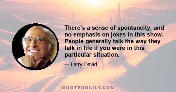 There's a sense of spontaneity, and no emphasis on jokes in this show. People generally talk the way they talk in life if you were in this particular situation.