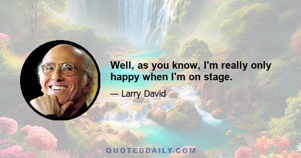 Well, as you know, I'm really only happy when I'm on stage.