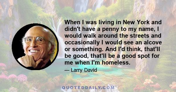 When I was living in New York and didn't have a penny to my name, I would walk around the streets and occasionally I would see an alcove or something. And I'd think, that'll be good, that'll be a good spot for me when