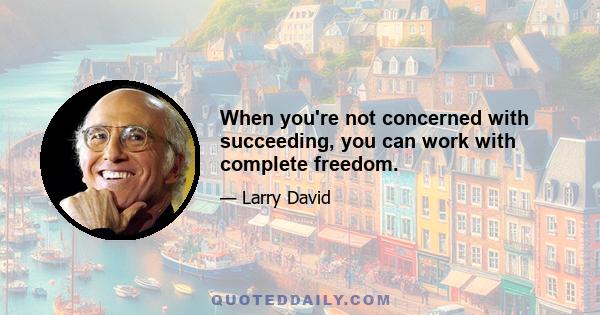 When you're not concerned with succeeding, you can work with complete freedom.