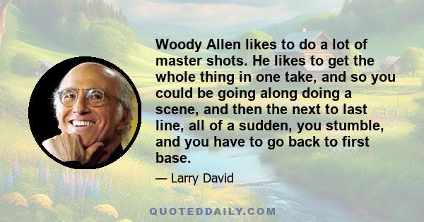 Woody Allen likes to do a lot of master shots. He likes to get the whole thing in one take, and so you could be going along doing a scene, and then the next to last line, all of a sudden, you stumble, and you have to go 