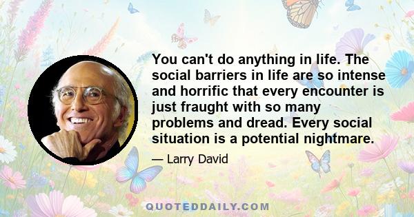 You can't do anything in life. The social barriers in life are so intense and horrific that every encounter is just fraught with so many problems and dread. Every social situation is a potential nightmare.