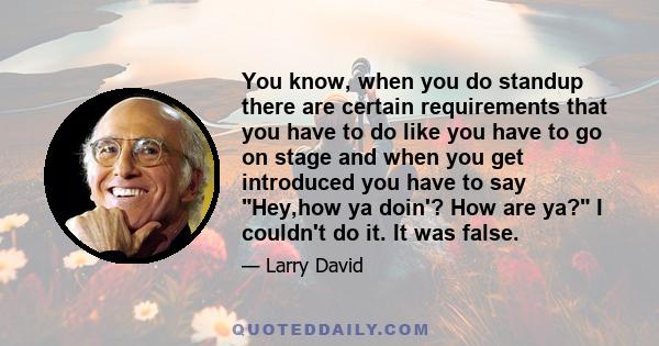 You know, when you do standup there are certain requirements that you have to do like you have to go on stage and when you get introduced you have to say Hey,how ya doin'? How are ya? I couldn't do it. It was false.