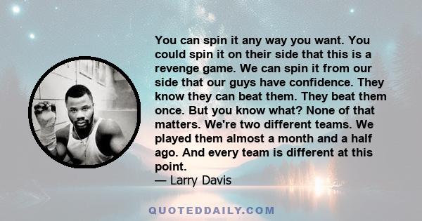 You can spin it any way you want. You could spin it on their side that this is a revenge game. We can spin it from our side that our guys have confidence. They know they can beat them. They beat them once. But you know