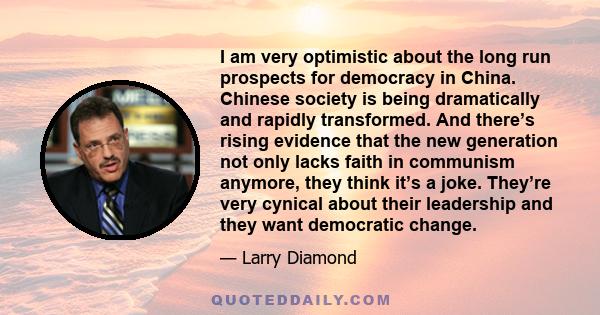 I am very optimistic about the long run prospects for democracy in China. Chinese society is being dramatically and rapidly transformed. And there’s rising evidence that the new generation not only lacks faith in