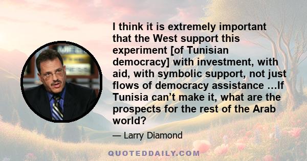 I think it is extremely important that the West support this experiment [of Tunisian democracy] with investment, with aid, with symbolic support, not just flows of democracy assistance …If Tunisia can’t make it, what