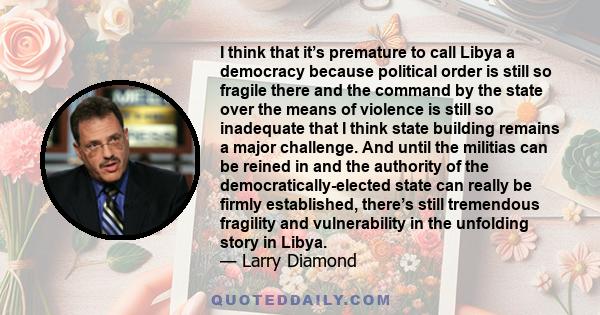 I think that it’s premature to call Libya a democracy because political order is still so fragile there and the command by the state over the means of violence is still so inadequate that I think state building remains