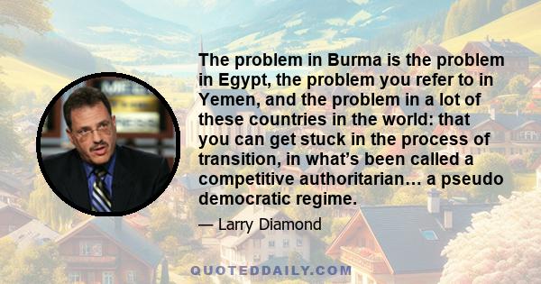 The problem in Burma is the problem in Egypt, the problem you refer to in Yemen, and the problem in a lot of these countries in the world: that you can get stuck in the process of transition, in what’s been called a