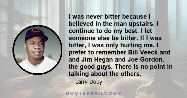 I was never bitter because I believed in the man upstairs. I continue to do my best. I let someone else be bitter. If I was bitter, I was only hurting me. I prefer to remember Bill Veeck and and Jim Hegan and Joe