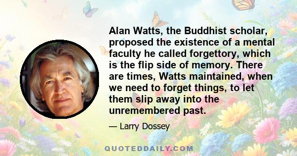 Alan Watts, the Buddhist scholar, proposed the existence of a mental faculty he called forgettory, which is the flip side of memory. There are times, Watts maintained, when we need to forget things, to let them slip