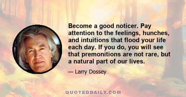 Become a good noticer. Pay attention to the feelings, hunches, and intuitions that flood your life each day. If you do, you will see that premonitions are not rare, but a natural part of our lives.