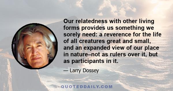 Our relatedness with other living forms provides us something we sorely need: a reverence for the life of all creatures great and small, and an expanded view of our place in nature–not as rulers over it, but as