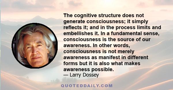 The cognitive structure does not generate consciousness; it simply reflects it; and in the process limits and embellishes it. In a fundamental sense, consciousness is the source of our awareness. In other words,