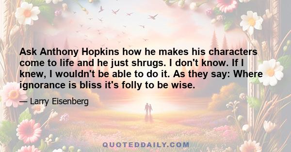 Ask Anthony Hopkins how he makes his characters come to life and he just shrugs. I don't know. If I knew, I wouldn't be able to do it. As they say: Where ignorance is bliss it's folly to be wise.