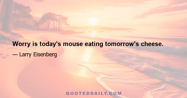 Worry is today's mouse eating tomorrow's cheese.