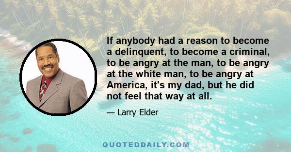 If anybody had a reason to become a delinquent, to become a criminal, to be angry at the man, to be angry at the white man, to be angry at America, it's my dad, but he did not feel that way at all.