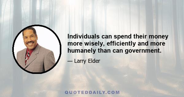 Individuals can spend their money more wisely, efficiently and more humanely than can government.