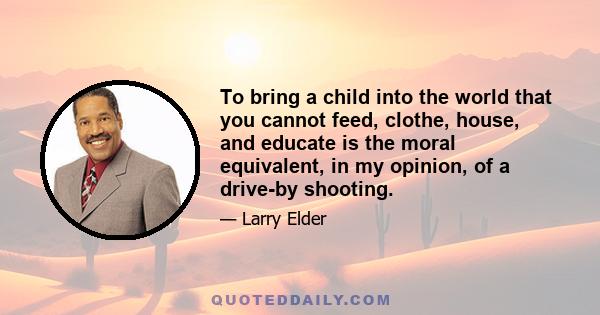 To bring a child into the world that you cannot feed, clothe, house, and educate is the moral equivalent, in my opinion, of a drive-by shooting.