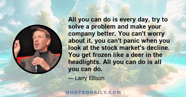 All you can do is every day, try to solve a problem and make your company better. You can't worry about it, you can't panic when you look at the stock market's decline. You get frozen like a deer in the headlights. All