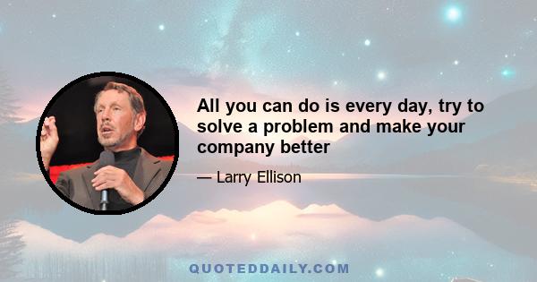 All you can do is every day, try to solve a problem and make your company better