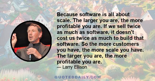 Because software is all about scale. The larger you are, the more profitable you are. If we sell twice as much as software, it doesn't cost us twice as much to build that software. So the more customers you have, the