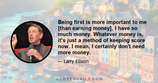 Being first is more important to me [than earning money]. I have so much money. Whatever money is, it's just a method of keeping score now. I mean, I certainly don't need more money.