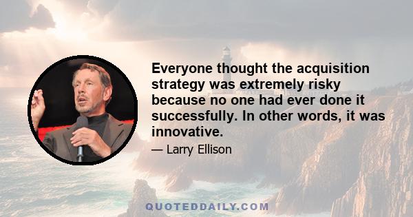 Everyone thought the acquisition strategy was extremely risky because no one had ever done it successfully. In other words, it was innovative.