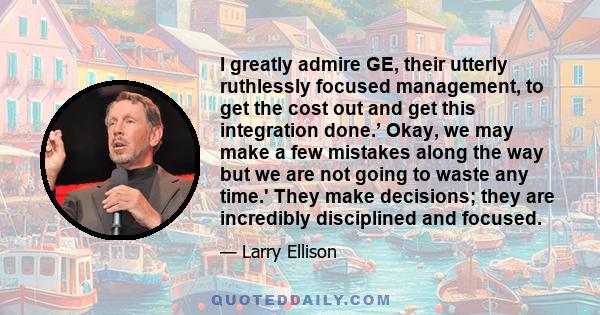 I greatly admire GE, their utterly ruthlessly focused management, to get the cost out and get this integration done.’ Okay, we may make a few mistakes along the way but we are not going to waste any time.' They make