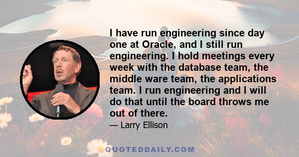 I have run engineering since day one at Oracle, and I still run engineering. I hold meetings every week with the database team, the middle ware team, the applications team. I run engineering and I will do that until the 